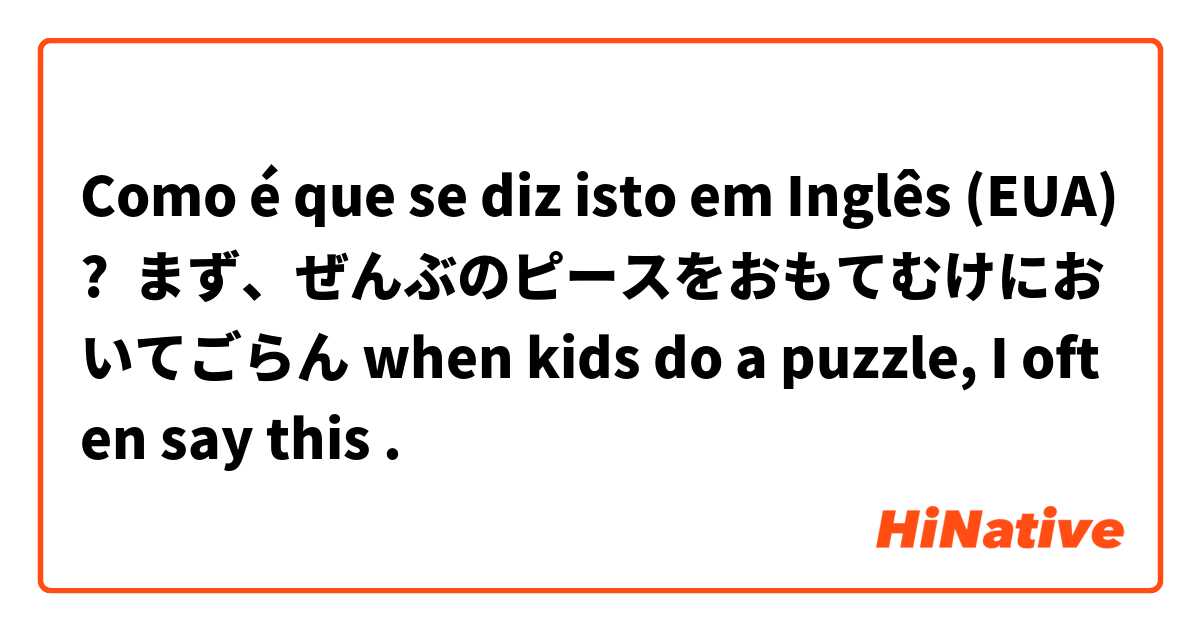 Como é que se diz isto em Inglês (EUA)? まず、ぜんぶのピースをおもてむけにおいてごらん when kids do a puzzle, I often say this . 