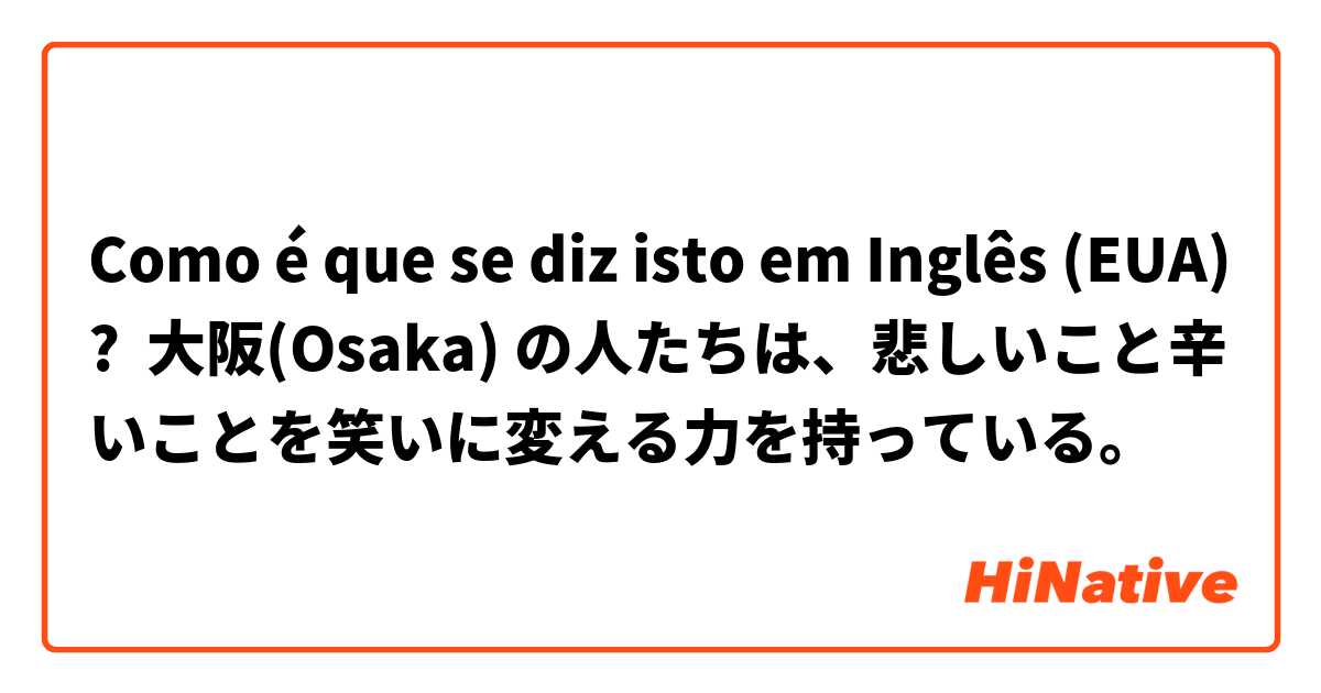Como é que se diz isto em Inglês (EUA)? 大阪(Osaka) の人たちは、悲しいこと辛いことを笑いに変える力を持っている。