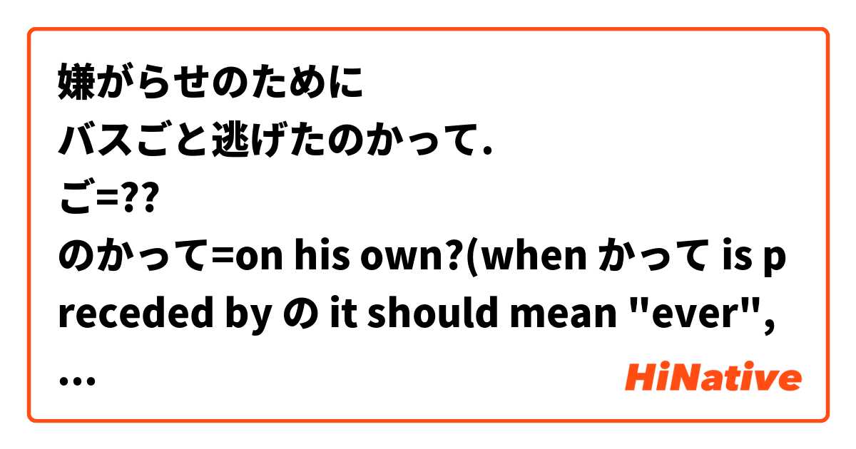 嫌がらせのために
バスごと逃げたのかって.
ご=??
のかって=on his own?(when かって is preceded by の it should mean "ever", but hey...never mind)