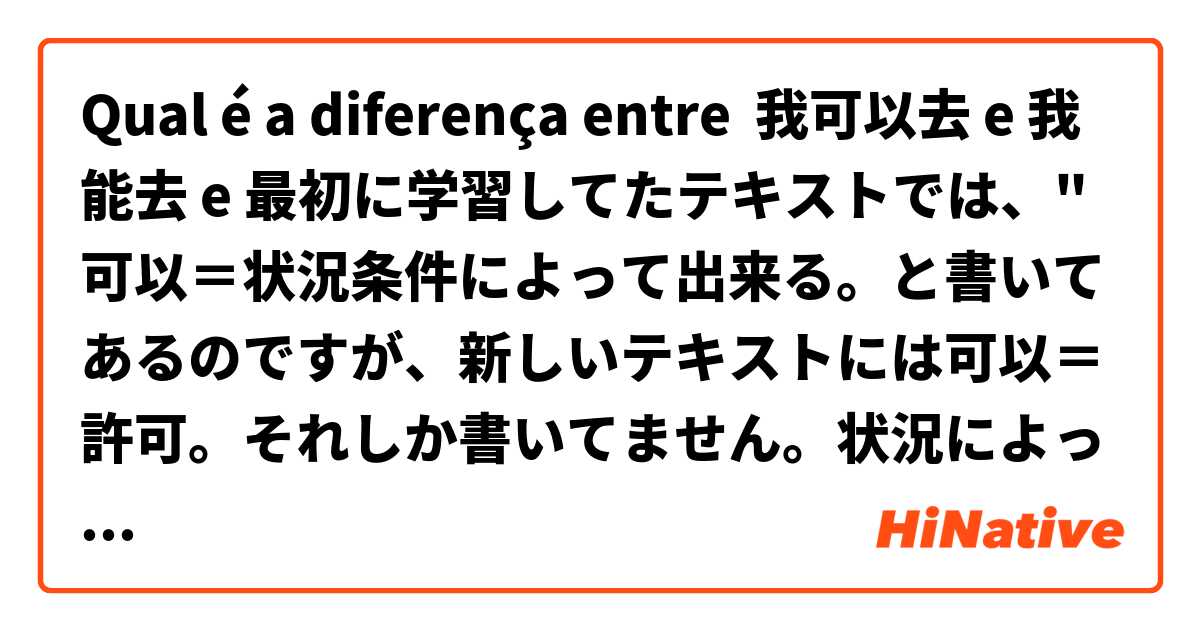 Qual é a diferença entre 我可以去 e 我能去 e 最初に学習してたテキストでは、"可以＝状況条件によって出来る。と書いてあるのですが、新しいテキストには可以＝許可。それしか書いてません。状況によって出来る場合は"能"or"可以"どっちですか？日本語でお願いします！ ?