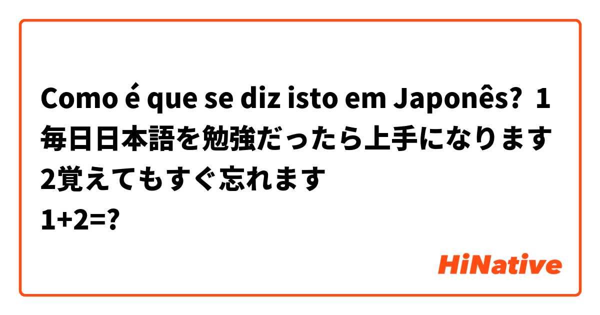 Como é que se diz isto em Japonês? 1毎日日本語を勉強だったら上手になります
2覚えてもすぐ忘れます
1+2=?