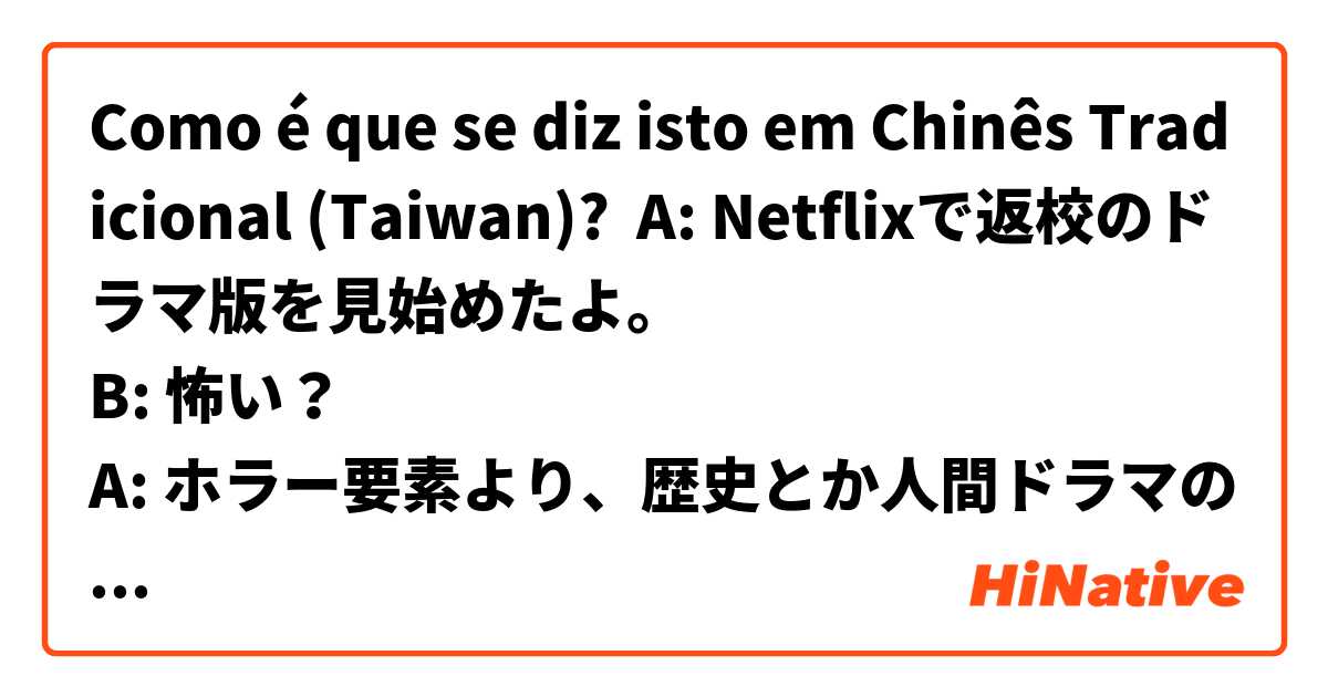 Como é que se diz isto em Chinês Tradicional (Taiwan)? A: Netflixで返校のドラマ版を見始めたよ。
B: 怖い？
A: ホラー要素より、歴史とか人間ドラマの方に重点が置かれてる感じで、そんなに怖くないよ。今のところは。