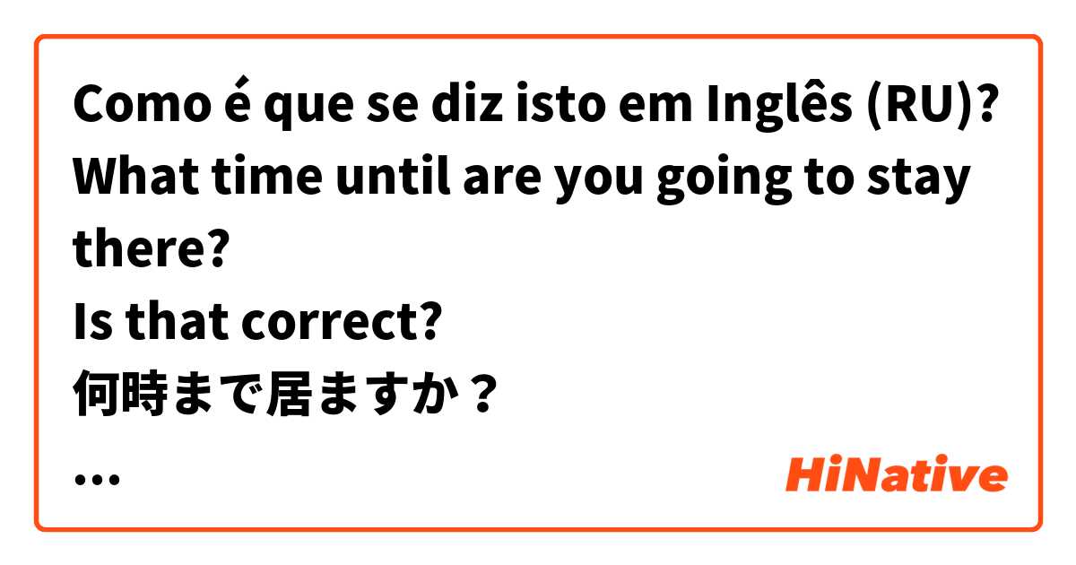 Como é que se diz isto em Inglês (RU)? What time until are you going to stay there?
Is that correct?
何時まで居ますか？
と言う表現はこれであっていますか?
