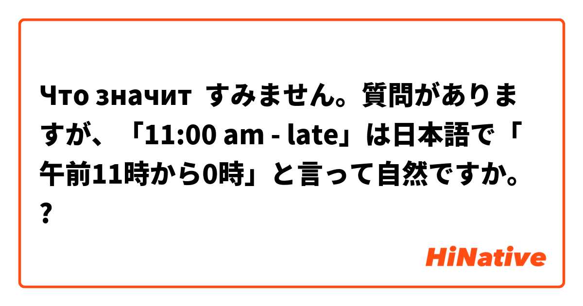 Что значит すみません。質問がありますが、「11:00 am - late」は日本語で「午前11時から0時」と言って自然ですか。?