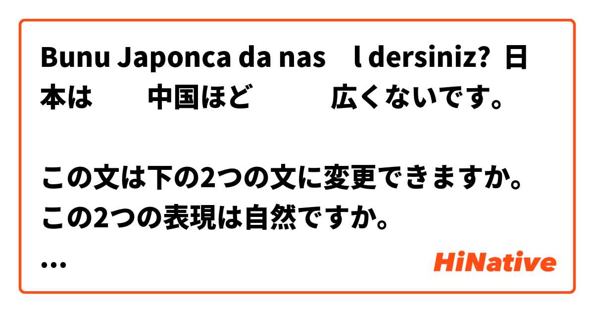 Bunu Japonca da nasıl dersiniz? 日本は　　中国ほど　　    広くないです。

この文は下の2つの文に変更できますか。
この2つの表現は自然ですか。
１．日本は　　中国より　　    広くないです。
２．中国より　日本のほうが　　広くないです。

