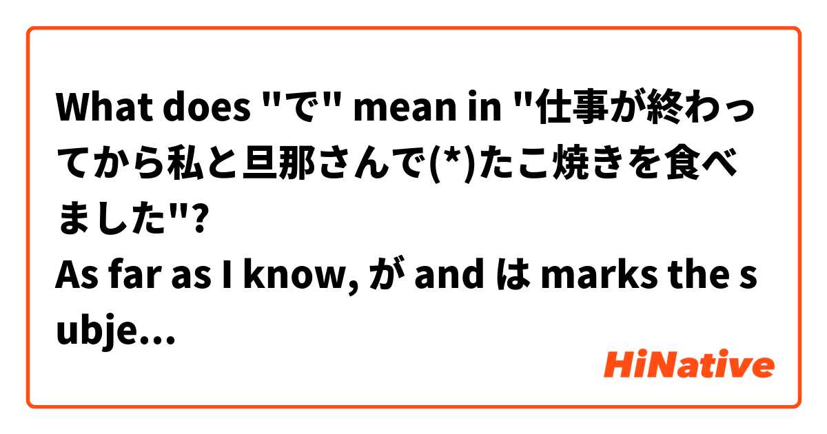 What does "で" mean in "仕事が終わってから私と旦那さんで(*)たこ焼きを食べました"?
As far as I know, が and は marks the subject of a sentence, why "で" was used here?