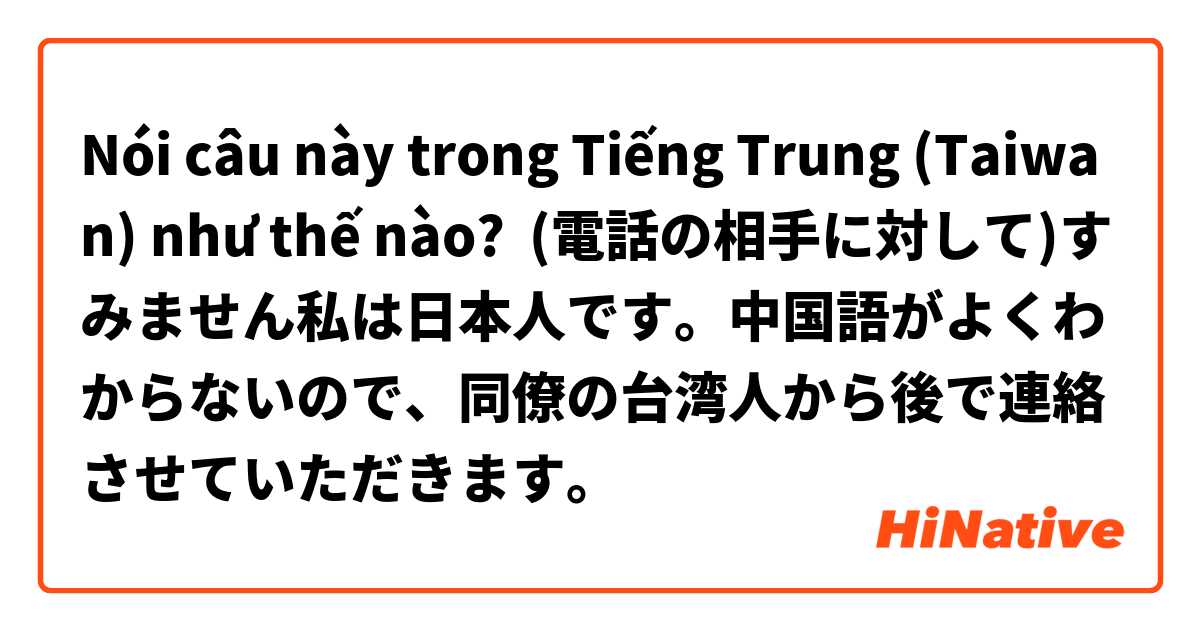 Nói câu này trong Tiếng Trung (Taiwan) như thế nào? (電話の相手に対して)すみません私は日本人です。中国語がよくわからないので、同僚の台湾人から後で連絡させていただきます。