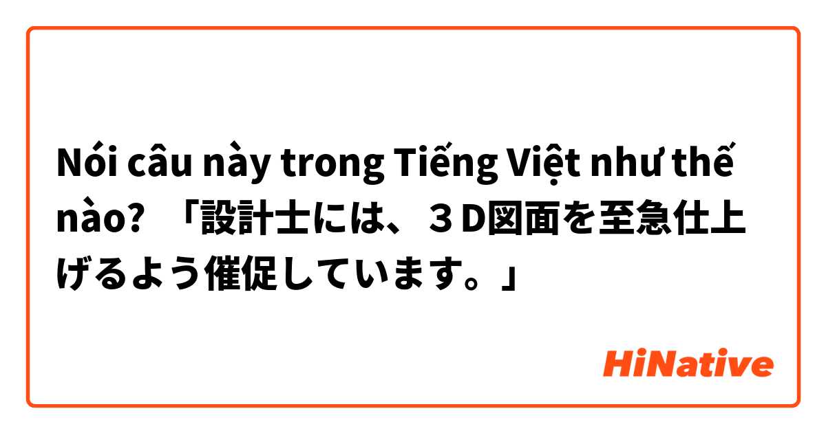 Nói câu này trong Tiếng Việt như thế nào? 「設計士には、３D図面を至急仕上げるよう催促しています。」