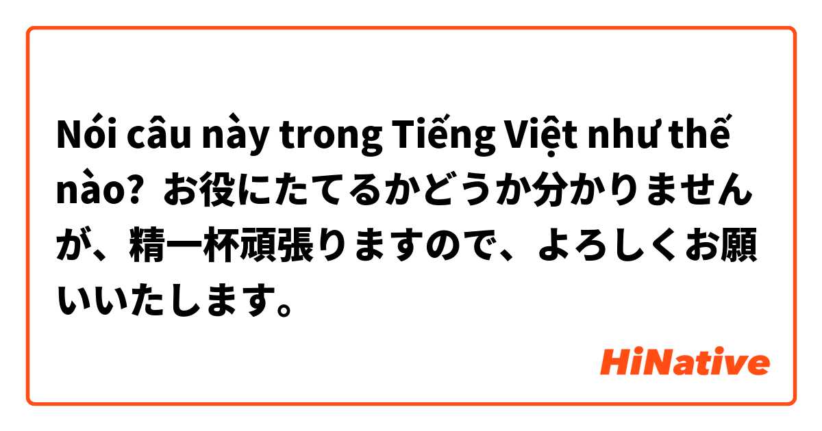 Nói câu này trong Tiếng Việt như thế nào? お役にたてるかどうか分かりませんが、精一杯頑張りますので、よろしくお願いいたします。