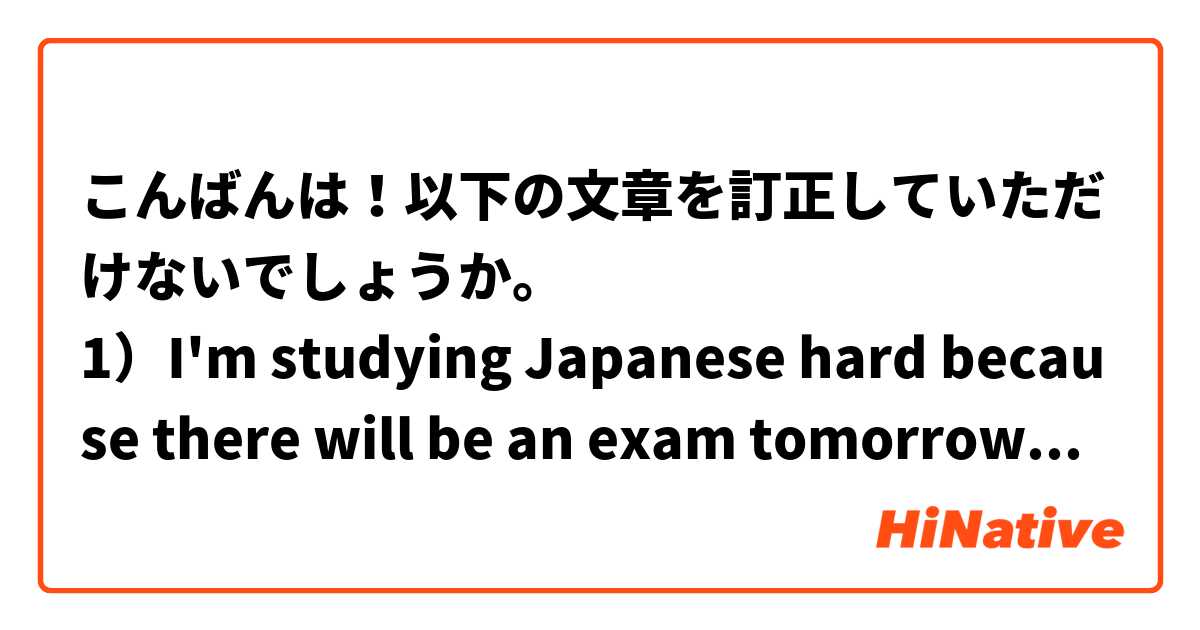 こんばんは！以下の文章を訂正していただけないでしょうか。
1）I'm studying Japanese hard because there will be an exam tomorrow. = 明日は試験があるので、私は一生懸命日本語を勉強しています。
2）Please repeat one more time because I didn't hear. =  聞こえたから、もう一度言ってください。
3）She explained yesterday's lesson today because I wasn't there yesterday. = 私は昨日ここにいないから、彼女は今日、昨日の授業を説明しました。
4）I didn't have money and so I didn't buy that. = 私はお金がないので、それを買いました。