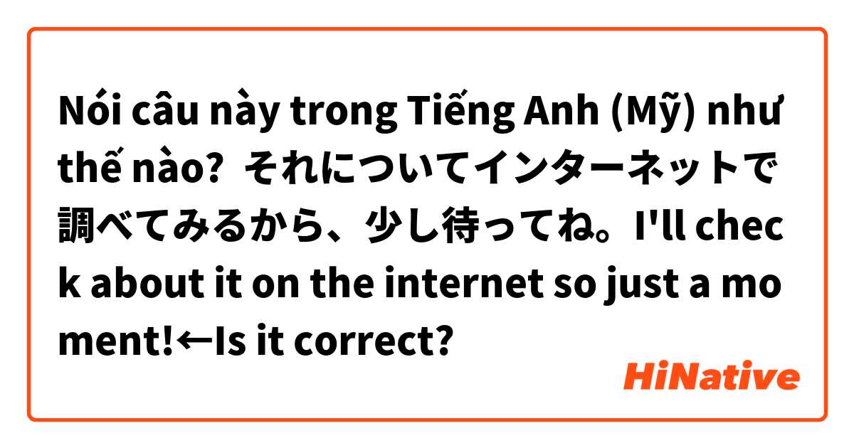 Nói câu này trong Tiếng Anh (Mỹ) như thế nào? それについてインターネットで調べてみるから、少し待ってね。I'll check about it on the internet so just a moment!←Is it correct?