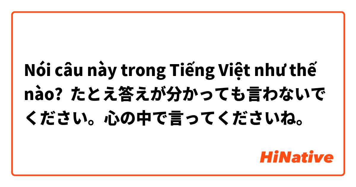 Nói câu này trong Tiếng Việt như thế nào? たとえ答えが分かっても言わないでください。心の中で言ってくださいね。