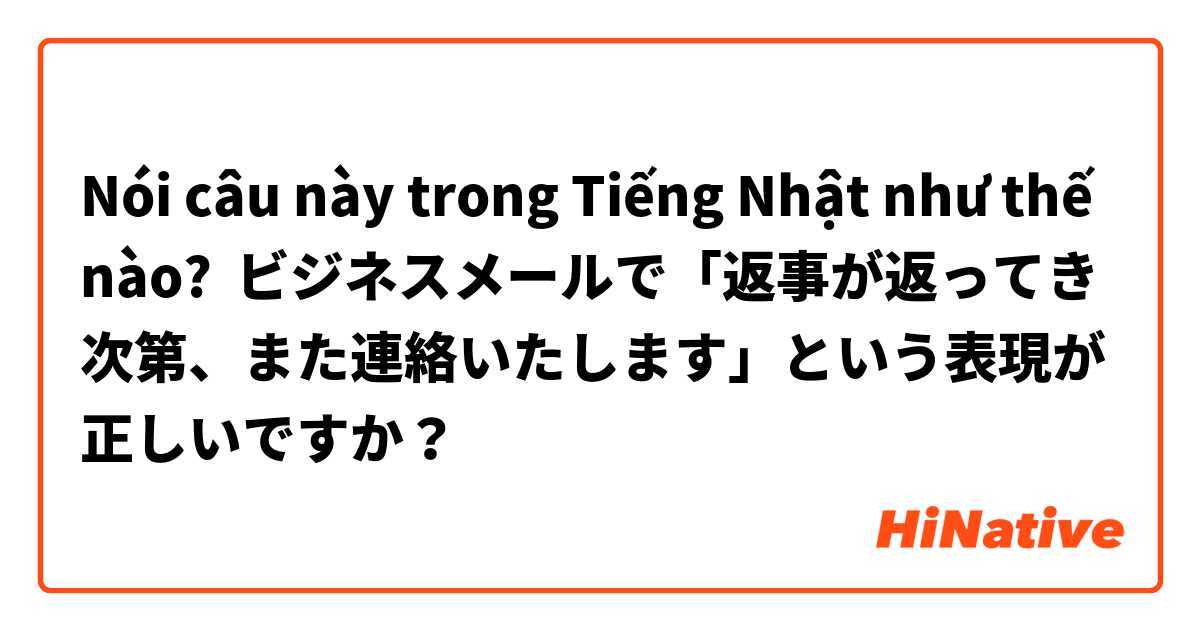 Nói câu này trong Tiếng Nhật như thế nào? ビジネスメールで「返事が返ってき次第、また連絡いたします」という表現が正しいですか？