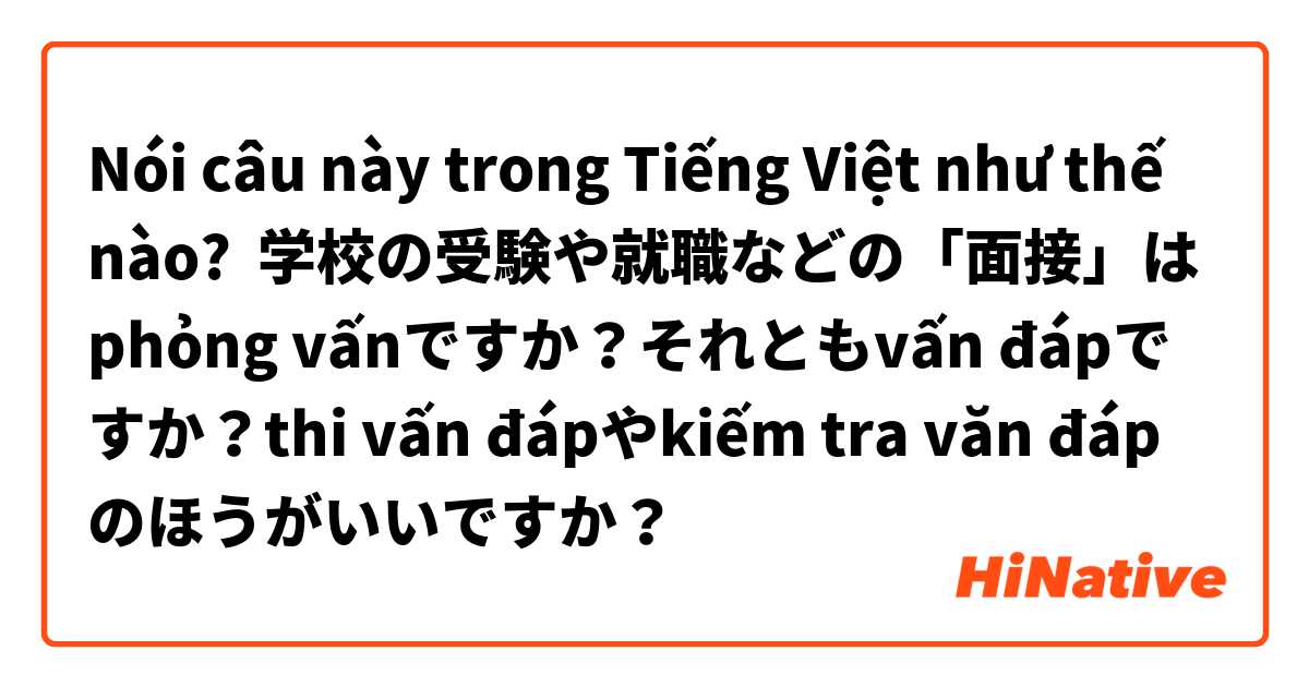 Nói câu này trong Tiếng Việt như thế nào? 学校の受験や就職などの「面接」はphỏng vấnですか？それともvấn đápですか？thi vấn đápやkiếm tra văn đápのほうがいいですか？