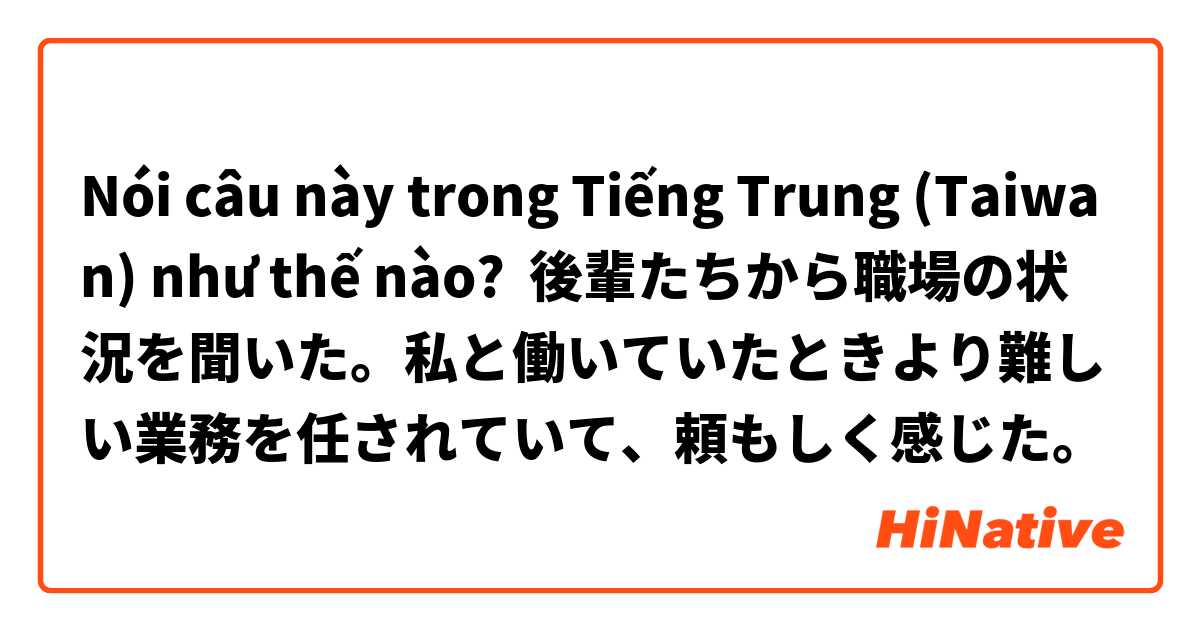 Nói câu này trong Tiếng Trung (Taiwan) như thế nào? 後輩たちから職場の状況を聞いた。私と働いていたときより難しい業務を任されていて、頼もしく感じた。