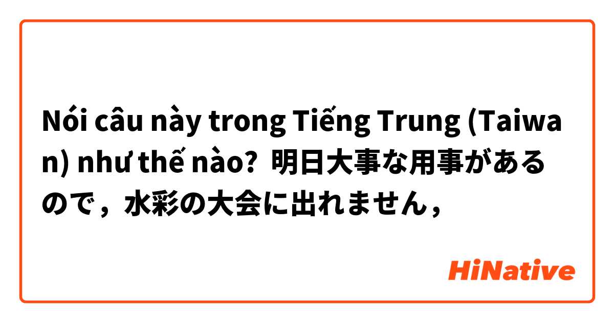 Nói câu này trong Tiếng Trung (Taiwan) như thế nào? 明日大事な用事があるので，水彩の大会に出れません，