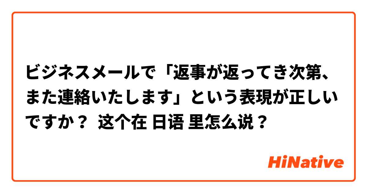 ビジネスメールで「返事が返ってき次第、また連絡いたします」という表現が正しいですか？ 这个在 日语 里怎么说？