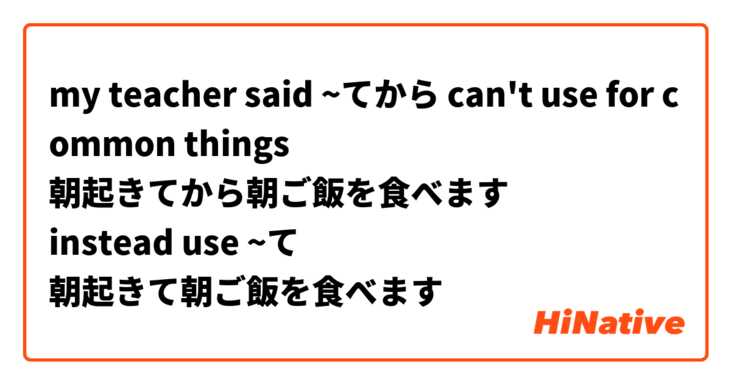 my teacher said ~てから can't use for common things
朝起きてから朝ご飯を食べます
instead use ~て
朝起きて朝ご飯を食べます