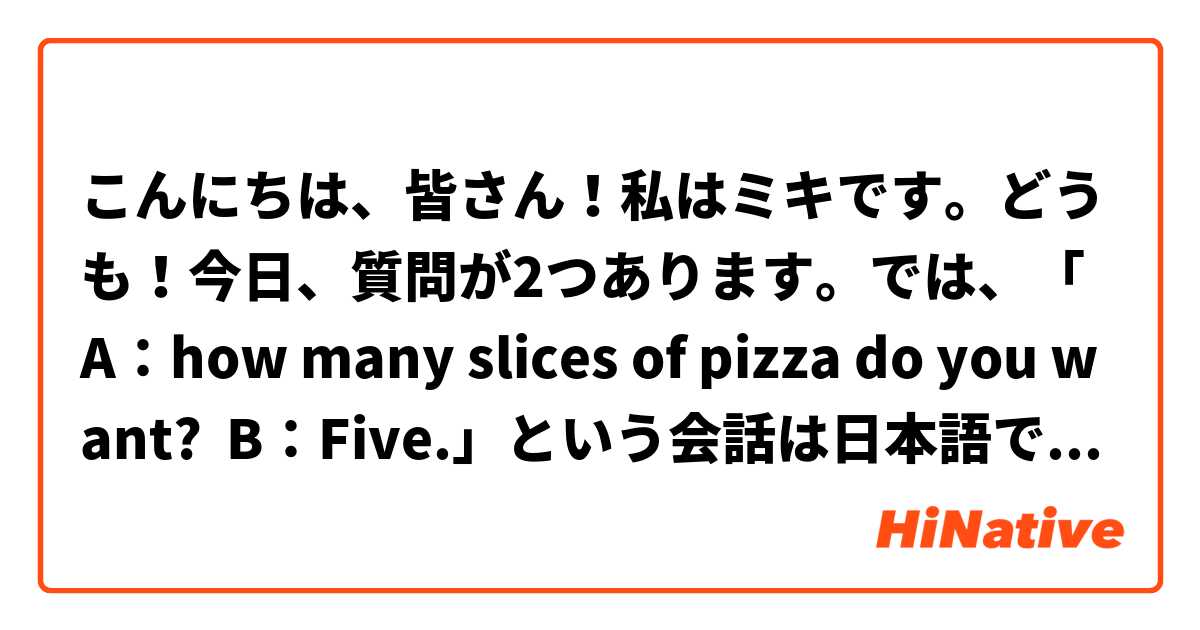 こんにちは、皆さん！私はミキです。どうも！今日、質問が2つあります。では、「A：how many slices of pizza do you want?  B：Five.」という会話は日本語で何て言うのかを教えていただけないでしょうか。