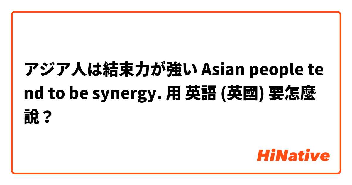 アジア人は結束力が強い Asian people tend to be synergy.用 英語 (英國) 要怎麼說？