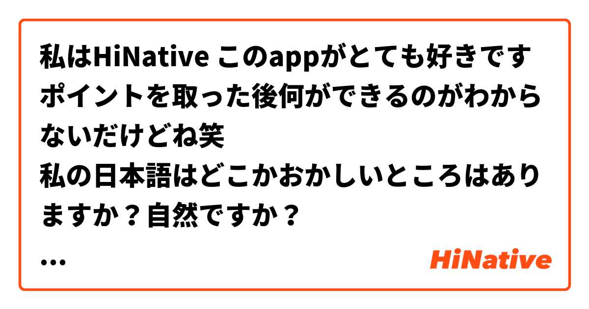 私はHiNative このappがとても好きです
ポイントを取った後何ができるのがわからないだけどね笑
私の日本語はどこかおかしいところはありますか？自然ですか？
もしおかしいところがあったら直してくれませんか