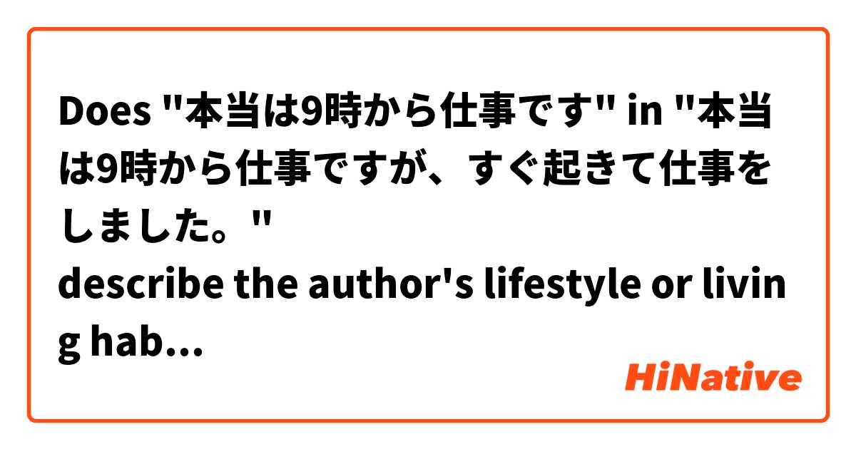 Does "本当は9時から仕事です" in "本当は9時から仕事ですが、すぐ起きて仕事をしました。"
describe the author's lifestyle or living habit? But not something happened or going to happen?