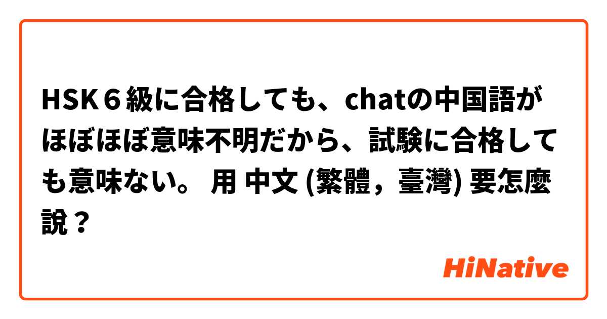 HSK６級に合格しても、chatの中国語がほぼほぼ意味不明だから、試験に合格しても意味ない。用 中文 (繁體，臺灣) 要怎麼說？