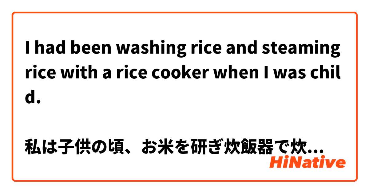 I had been washing rice and steaming rice with a rice cooker when I was child.

私は子供の頃、お米を研ぎ炊飯器で炊いていた。

正しいですか？