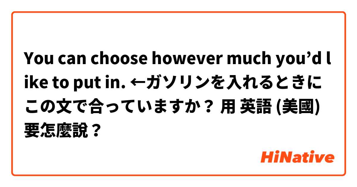 You can choose however much you’d like to put in. ←ガソリンを入れるときにこの文で合っていますか？用 英語 (美國) 要怎麼說？