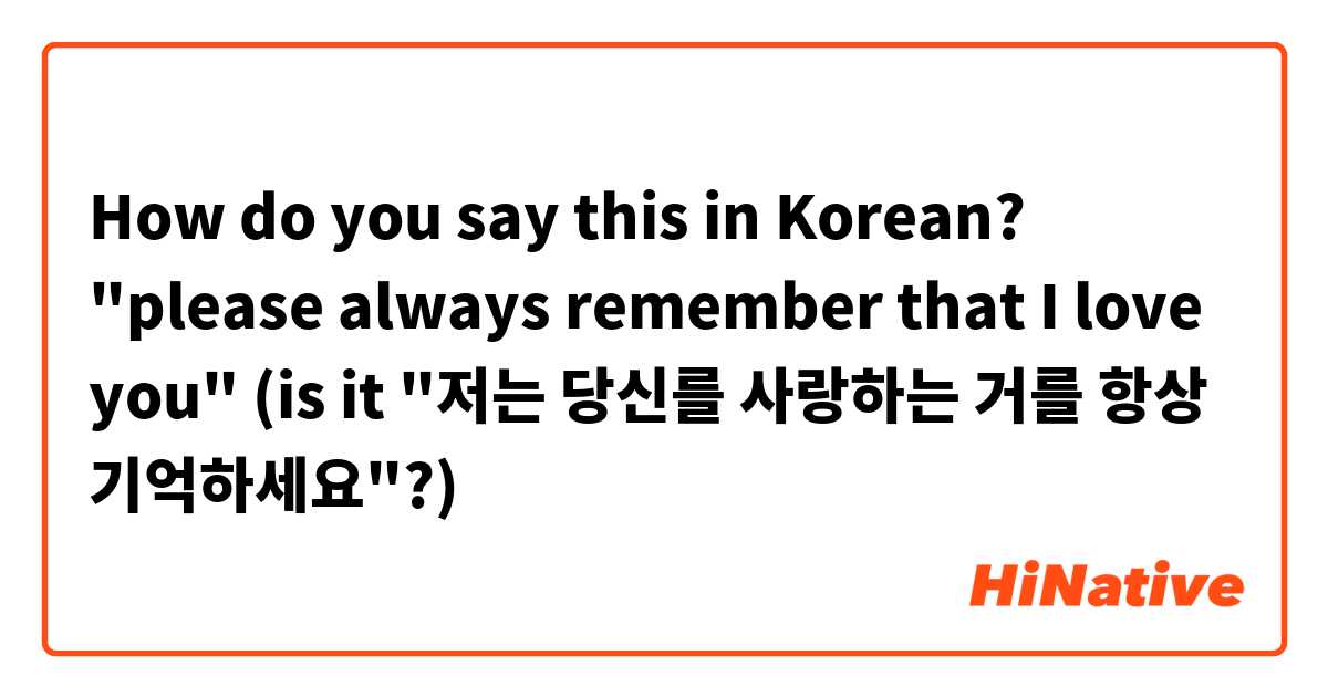 How do you say this in Korean? "please always remember that I love you" (is it "저는 당신를 사랑하는 거를 항상 기억하세요"?) 