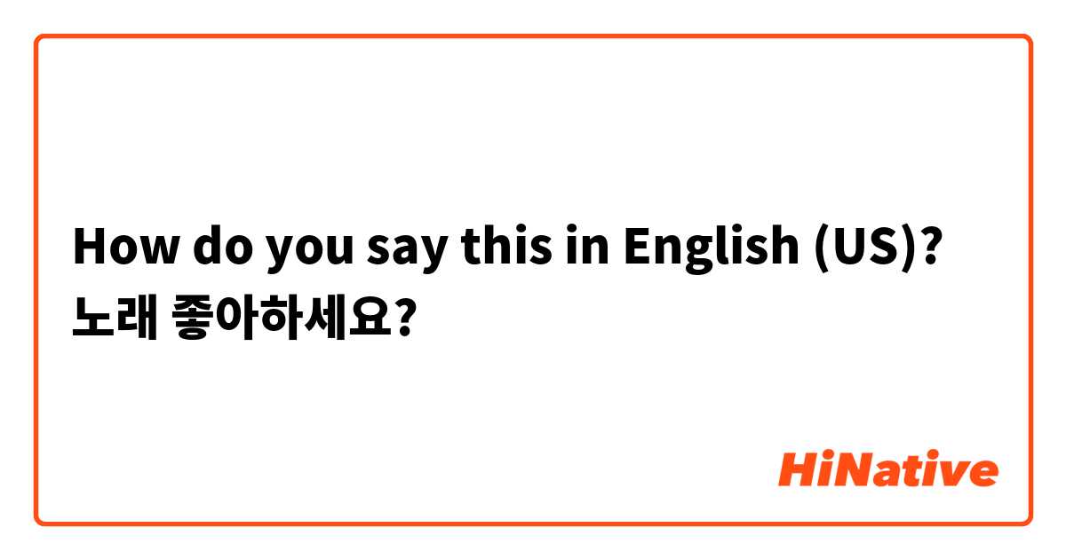 How do you say this in English (US)? 노래 좋아하세요?