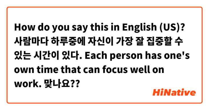 How do you say this in English (US)? 사람마다 하루중에 자신이 가장 잘 집중할 수 있는 시간이 있다. 
Each person has one's own time that can focus well on work. 맞나요?? 