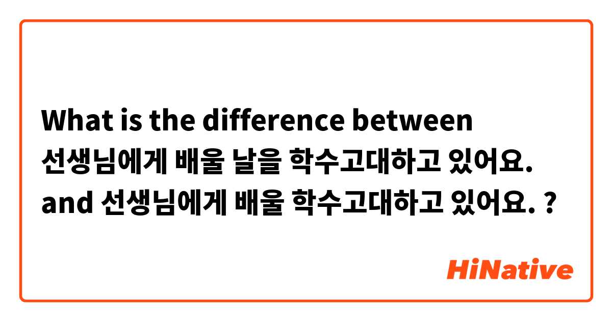 What is the difference between 선생님에게 배울 날을 학수고대하고 있어요. and 선생님에게 배울 학수고대하고 있어요. ?