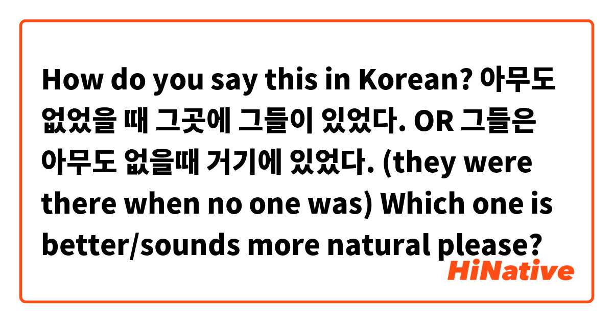 How do you say this in Korean? 아무도 없었을 때 그곳에 그들이 있었다. OR
그들은 아무도 없을때 거기에 있었다.


(they were there when no one was) Which one is better/sounds more natural please?