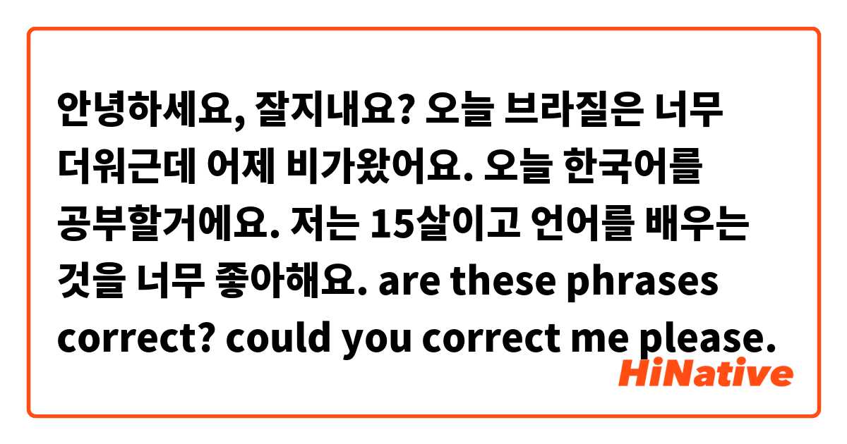 안녕하세요, 잘지내요? 오늘 브라질은 너무 더워근데 어제 비가왔어요. 오늘 한국어를 공부할거에요. 저는 15살이고 언어를 배우는 것을  너무 좋아해요. Are These Phrases Correct? Could You Correct Me Please. | Hinative