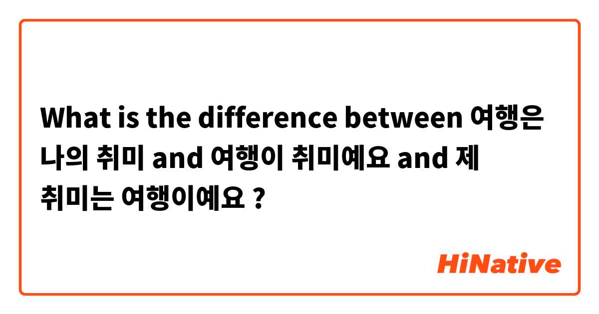 What is the difference between 여행은 나의 취미 and 여행이 취미예요 and 제 취미는 여행이예요 ?