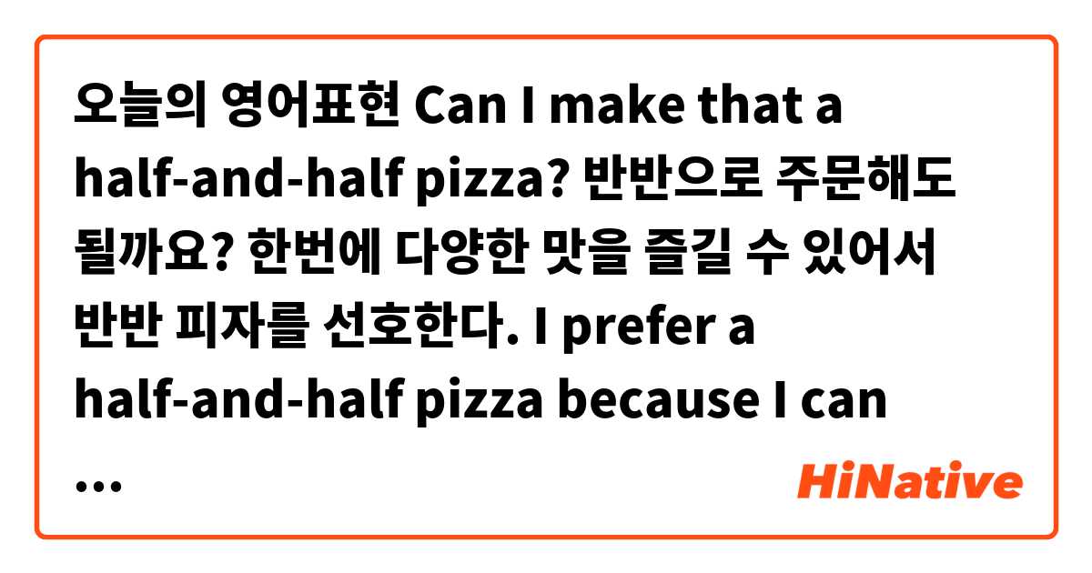 오늘의 영어표현
Can I make that a half-and-half pizza?
반반으로 주문해도 될까요?

한번에 다양한 맛을 즐길 수 있어서 반반 피자를 선호한다.
I prefer a half-and-half pizza because I can enjoy various flavors at the same time.