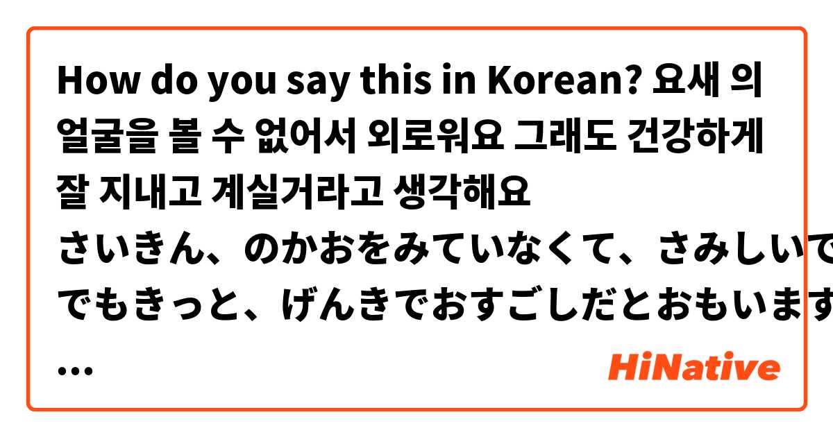 How do you say this in Korean? 요새 ◯◯의 얼굴을 볼 수 없어서 외로워요
그래도 건강하게 잘 지내고 계실거라고 생각해요

さいきん、◯◯のかおをみていなくて、さみしいです。
でもきっと、げんきでおすごしだとおもいます。

※ 좋아하는 아이돌에게 보내는 메세지예요  