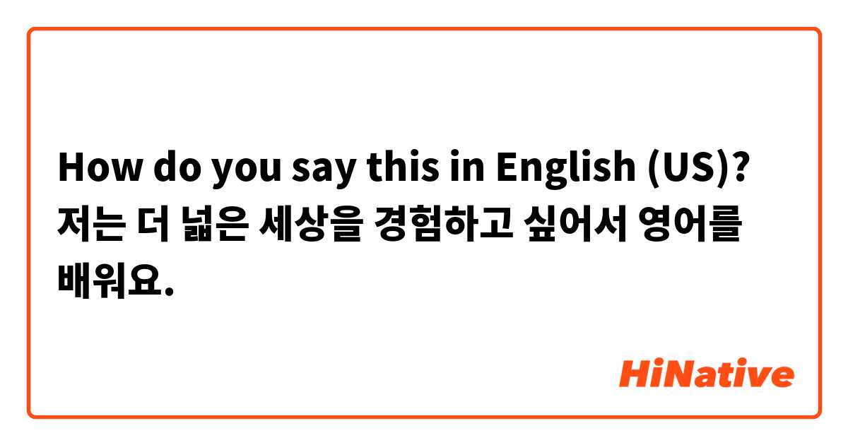 How do you say this in English (US)? 저는 더 넓은 세상을 경험하고 싶어서 영어를 배워요.