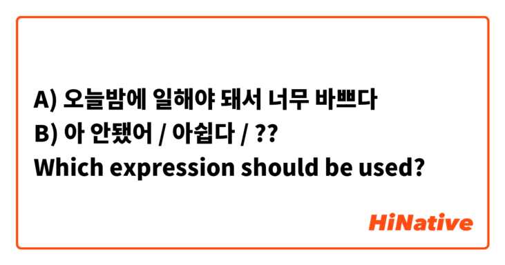 A) 오늘밤에 일해야 돼서 너무 바쁘다
B) 아 안됐어 / 아쉽다 / ??
Which expression should be used?
