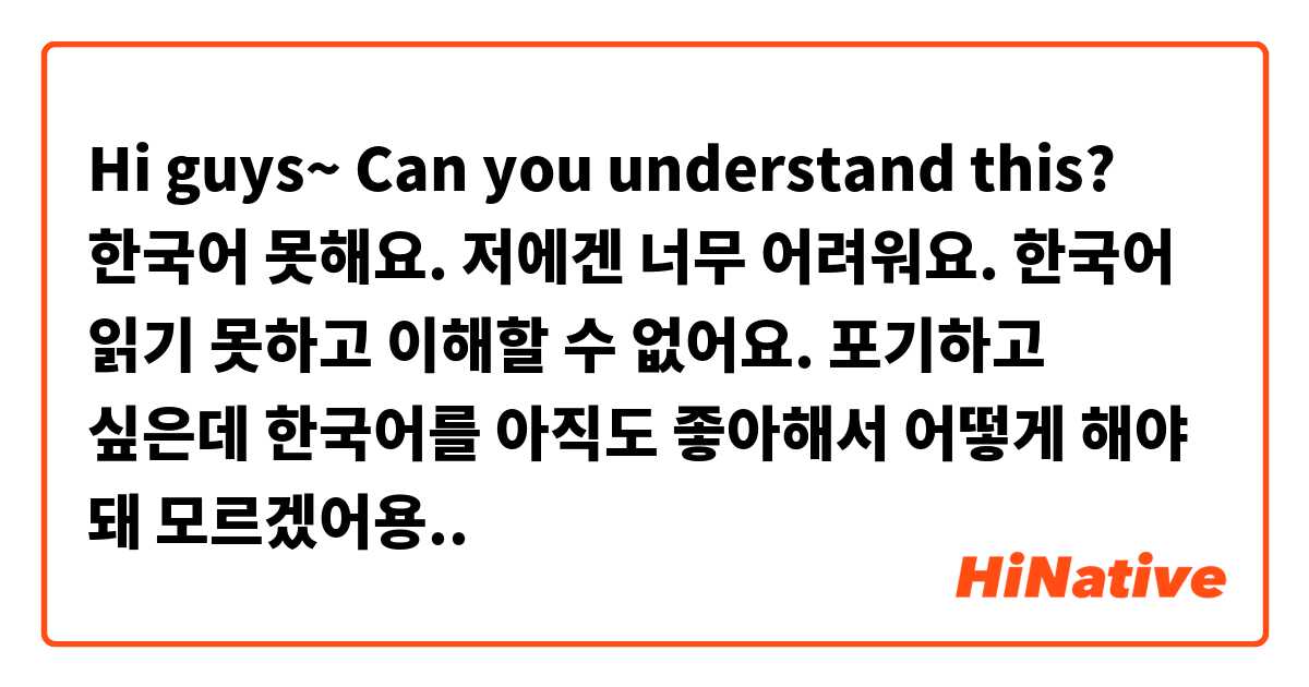 Hi guys~ Can you understand this?
한국어 못해요. 저에겐 너무 어려워요. 한국어 읽기 못하고 이해할 수 없어요. 포기하고 싶은데 한국어를 아직도 좋아해서 어떻게 해야 돼 모르겠어용..