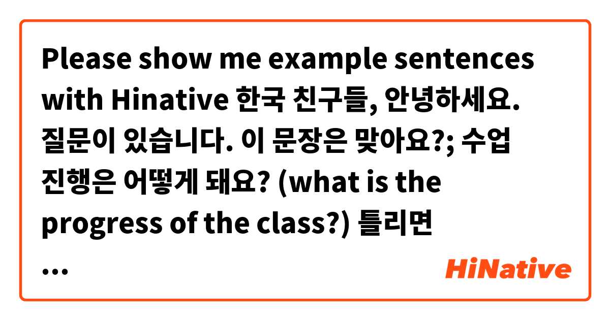 Please show me example sentences with Hinative 한국 친구들, 안녕하세요.

질문이 있습니다. 이 문장은 맞아요?;
수업 진행은 어떻게 돼요?
(what is the progress of the class?)

틀리면 수정해주세요.
 예문이 있으면 알려주세요.
.