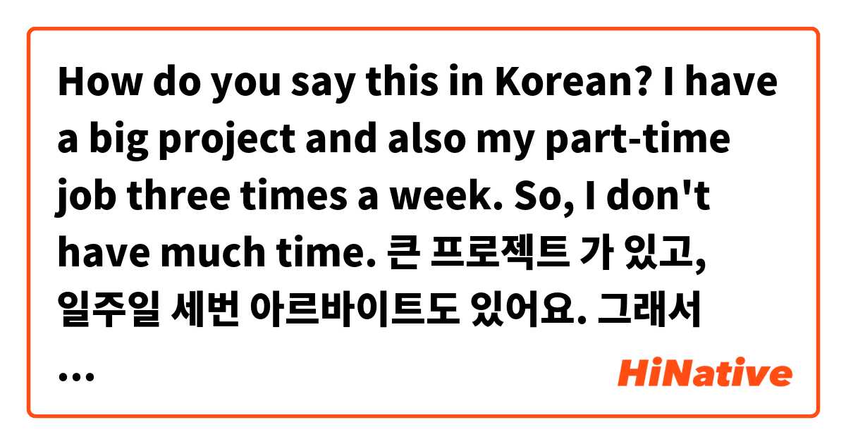 How do you say this in Korean? I have a big project and also my part-time job three times a week. So, I don't have much time.
큰 프로젝트 가 있고, 일주일 세번 아르바이트도 있어요. 그래서 시간이 별로 없어요.