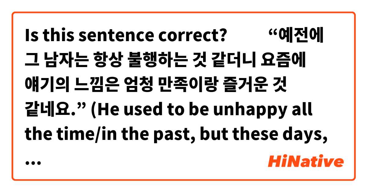 Is this sentence correct? 🙇🏻‍♀️
“예전에 그 남자는 항상 불행하는 것 같더니 요즘에 얘기의 느낌은 엄청 만족이랑 즐거운 것 같네요.”

(He used to be unhappy all the time/in the past, but these days, he seems to be very contented and happy.)