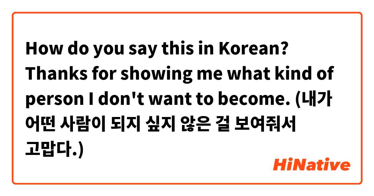 How do you say this in Korean? Thanks for showing me what kind of person I don't want to become. (내가 어떤 사람이 되지 싶지 않은 걸 보여줘서 고맙다.)