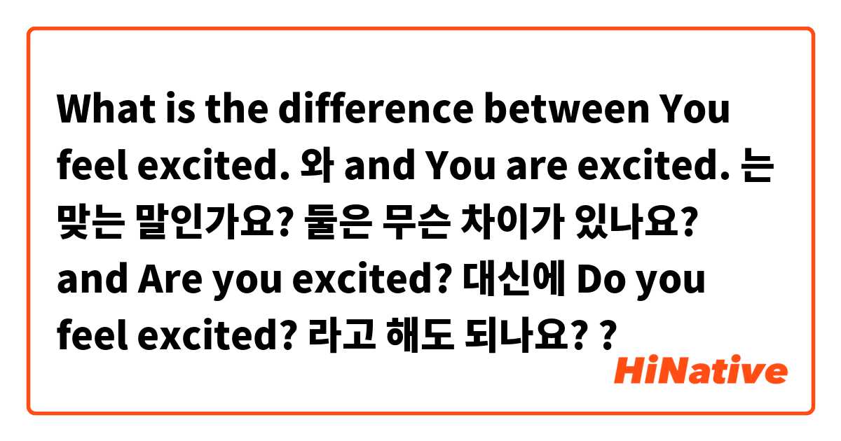 What is the difference between You feel excited. 와 and You are excited. 는 맞는 말인가요? 둘은 무슨 차이가 있나요?  and Are you excited? 대신에 Do you feel excited? 라고 해도 되나요? ?