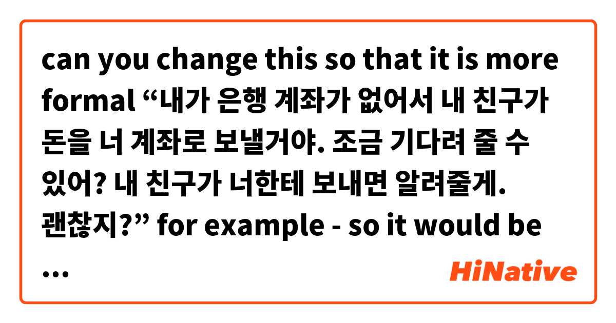 can you change this so that it is more formal
“내가 은행 계좌가 없어서 내 친구가 돈을 너 계좌로 보낼거야. 조금 기다려 줄 수 있어? 내 친구가 너한테 보내면 알려줄게. 괜찮지?” for example - so it would be 제가 instead of 내가