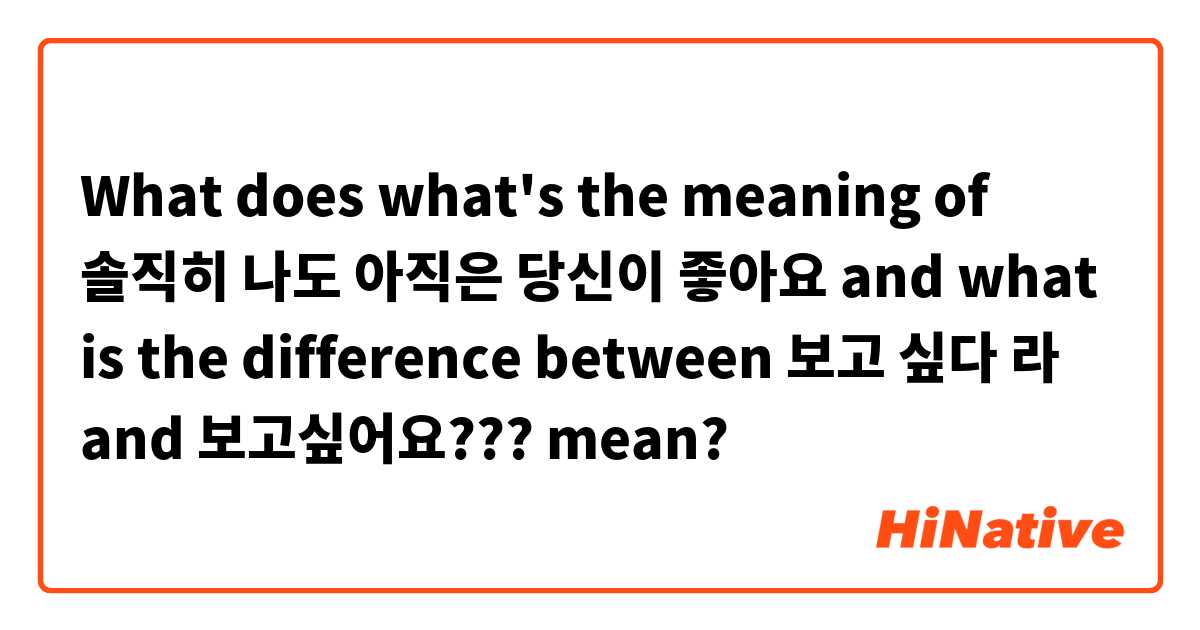 What does what's the meaning of 솔직히 나도 아직은 당신이 좋아요  and what is the difference between 보고 싶다 라  and 보고싶어요??? mean?