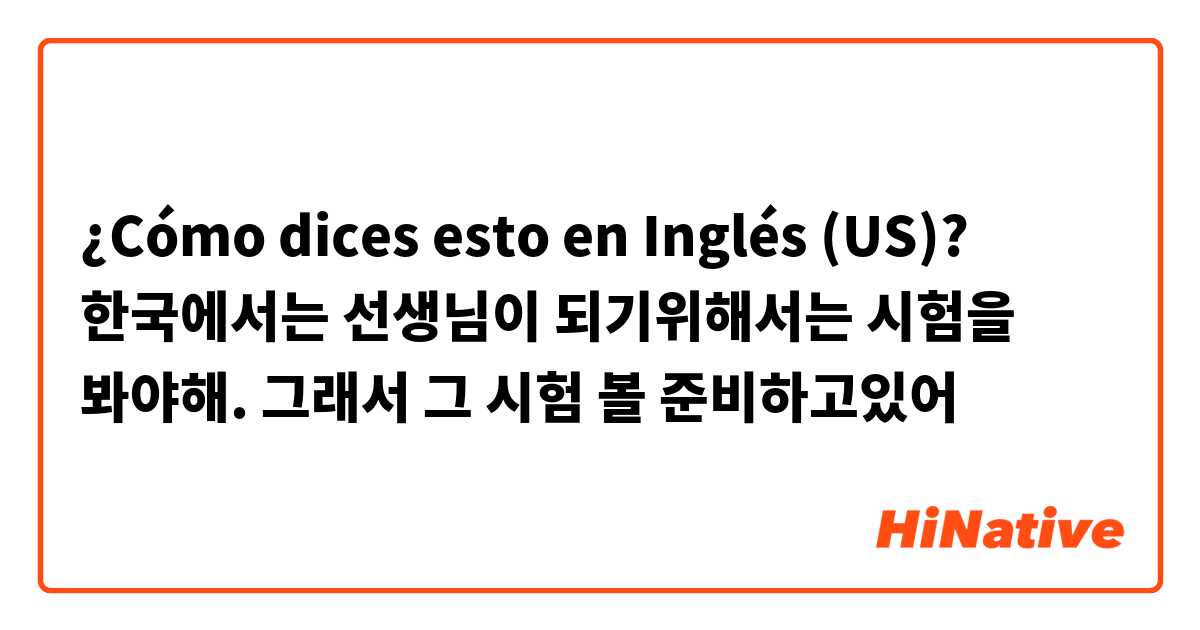 ¿Cómo dices esto en Inglés (US)? 한국에서는 선생님이 되기위해서는 시험을 봐야해. 그래서 그 시험 볼 준비하고있어