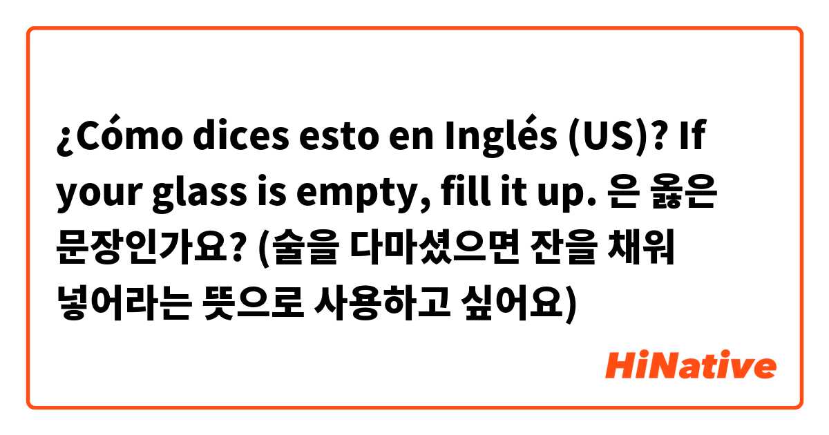 ¿Cómo dices esto en Inglés (US)? If your glass is empty, fill it up. 은 옳은 문장인가요? (술을 다마셨으면 잔을 채워 넣어라는 뜻으로 사용하고 싶어요)